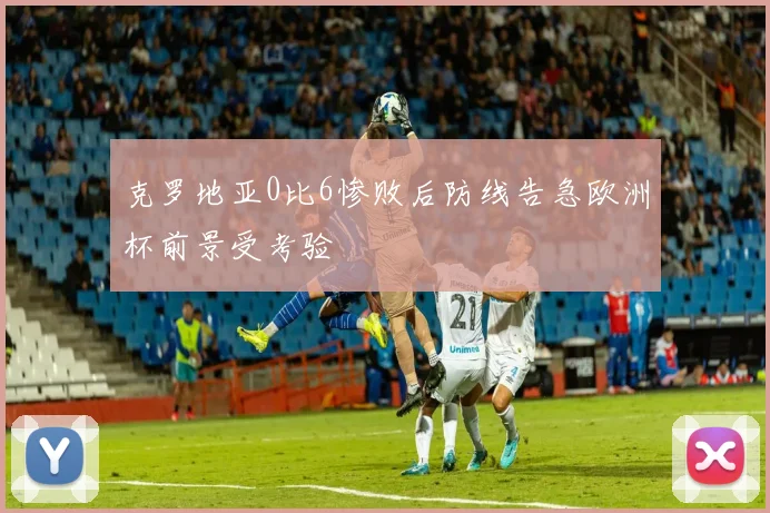 克罗地亚0比6惨败后防线告急欧洲杯前景受考验