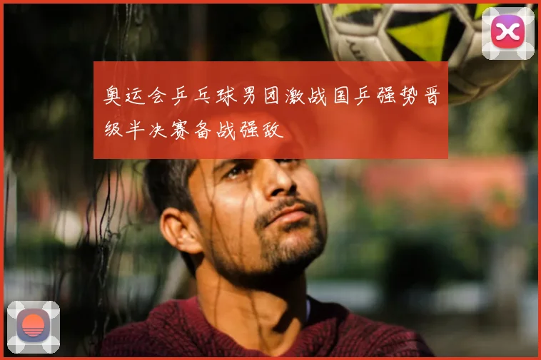 奥运会乒乓球男团激战国乒强势晋级半决赛备战强敌