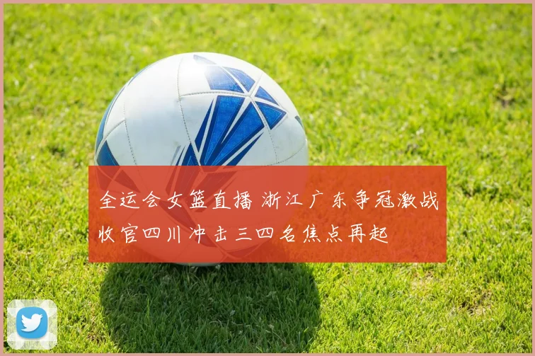 全运会女篮直播 浙江广东争冠激战收官四川冲击三四名焦点再起