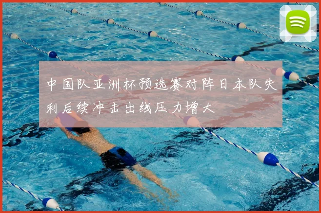 中国队亚洲杯预选赛对阵日本队失利后续冲击出线压力增大