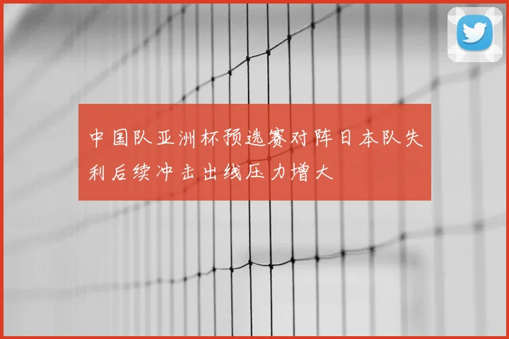 中国队亚洲杯预选赛对阵日本队失利后续冲击出线压力增大