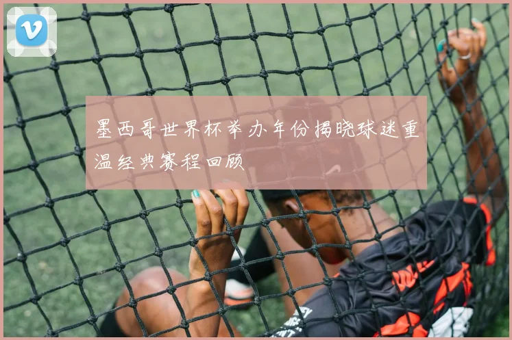 墨西哥世界杯举办年份揭晓球迷重温经典赛程回顾