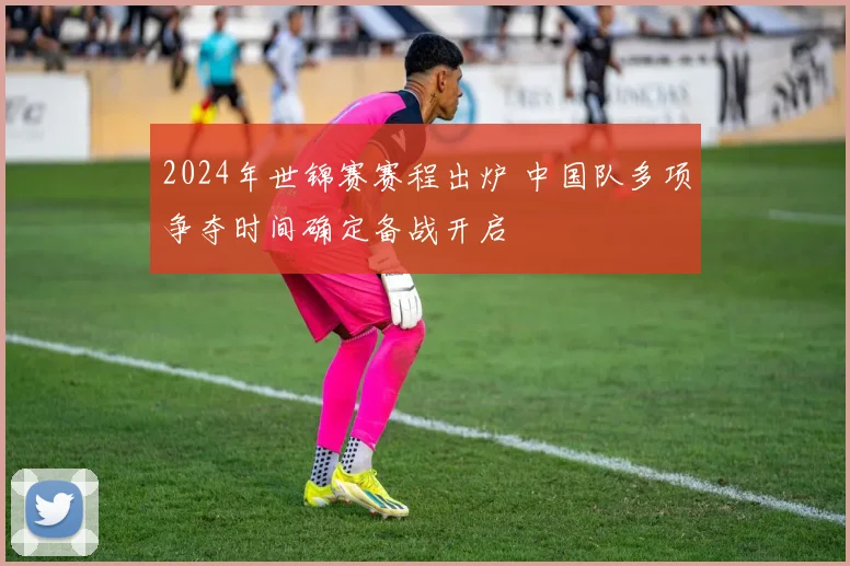 2024年世锦赛赛程出炉 中国队多项争夺时间确定备战开启