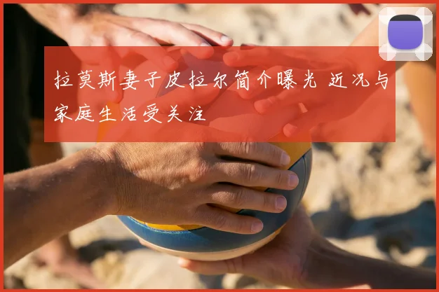 拉莫斯妻子皮拉尔简介曝光 近况与家庭生活受关注